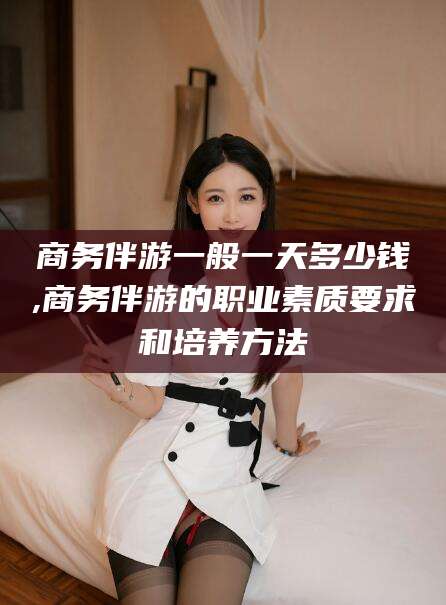 无棣商务伴游一般一天多少钱,商务伴游的职业素质要求和培养方法