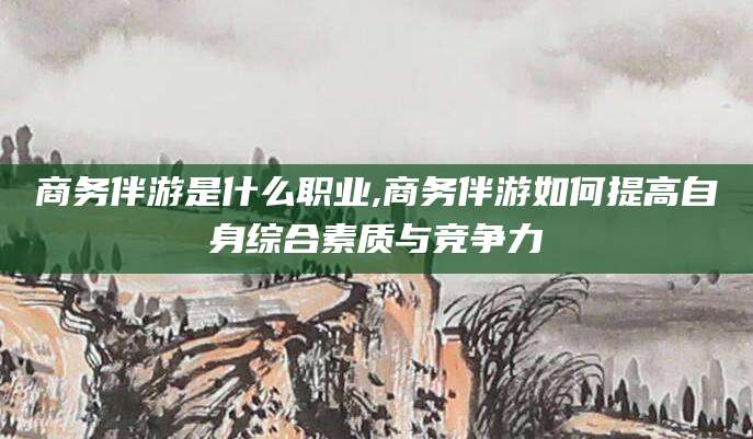 无棣商务伴游是什么职业,商务伴游如何提高自身综合素质与竞争力