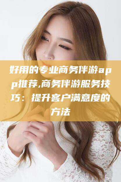 无棣好用的专业商务伴游app推荐,商务伴游服务技巧：提升客户满意度的方法