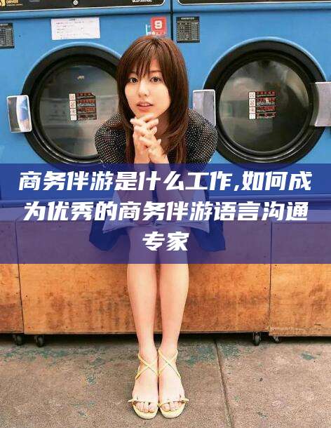 无棣商务伴游是什么工作,如何成为优秀的商务伴游语言沟通专家