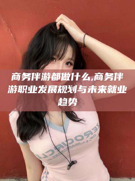 无棣商务伴游都做什么,商务伴游职业发展规划与未来就业趋势