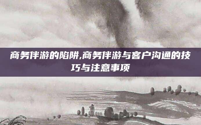 无棣商务伴游的陷阱,商务伴游与客户沟通的技巧与注意事项