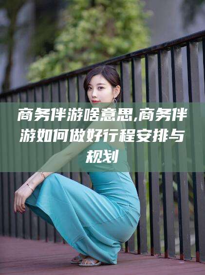 无棣商务伴游啥意思,商务伴游如何做好行程安排与规划