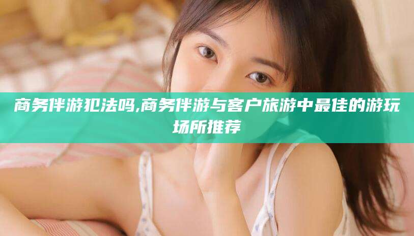 无棣商务伴游犯法吗,商务伴游与客户旅游中最佳的游玩场所推荐