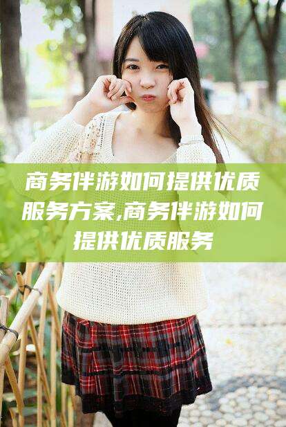 无棣商务伴游如何提供优质服务方案,商务伴游如何提供优质服务