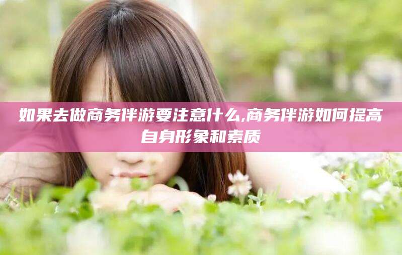 无棣如果去做商务伴游要注意什么,商务伴游如何提高自身形象和素质