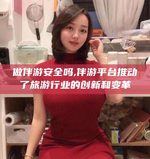 无棣做伴游安全吗,伴游平台推动了旅游行业的创新和变革