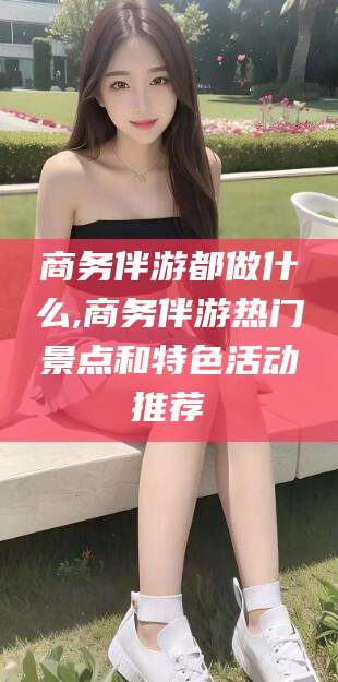 无棣商务伴游都做什么,商务伴游热门景点和特色活动推荐