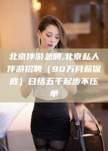 无棣北京伴游急聘,北京私人伴游招聘（90万月薪保底）日结五千起步不压单