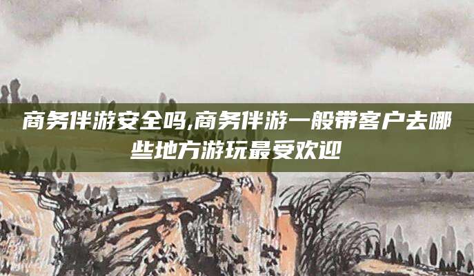 无棣商务伴游安全吗,商务伴游一般带客户去哪些地方游玩最受欢迎