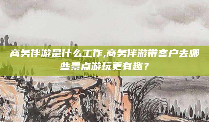 无棣商务伴游是什么工作,商务伴游带客户去哪些景点游玩更有趣？