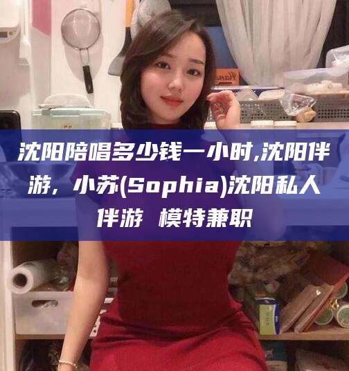 无棣沈阳陪唱多少钱一小时,沈阳伴游,贠小苏(Sophia)沈阳私人伴游 模特兼职