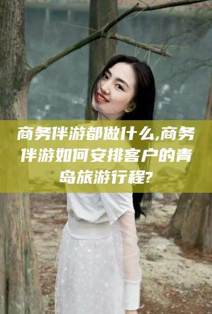 无棣商务伴游都做什么,商务伴游如何安排客户的青岛旅游行程?