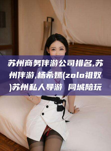 无棣苏州商务伴游公司排名,苏州伴游,杨希嫣(zolo祖奴)苏州私人导游 同城陪玩