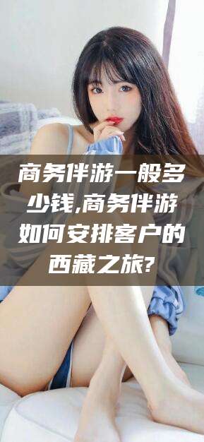 无棣商务伴游一般多少钱,商务伴游如何安排客户的西藏之旅?