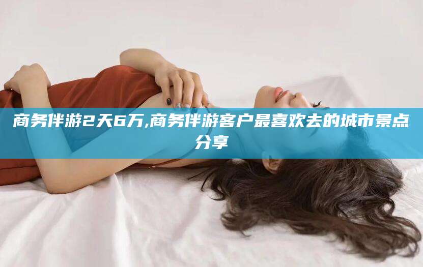 无棣商务伴游2天6万,商务伴游客户最喜欢去的城市景点分享