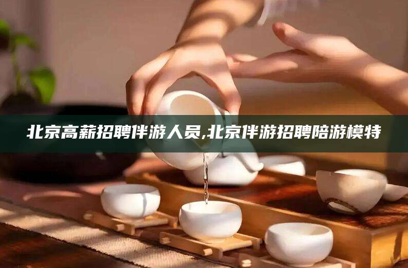 无棣北京高薪招聘伴游人员,北京伴游招聘陪游模特