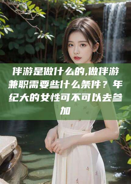 无棣伴游是做什么的,做伴游兼职需要些什么条件？年纪大的女性可不可以去参加
