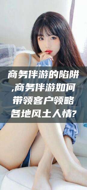 无棣商务伴游的陷阱,商务伴游如何带领客户领略各地风土人情?