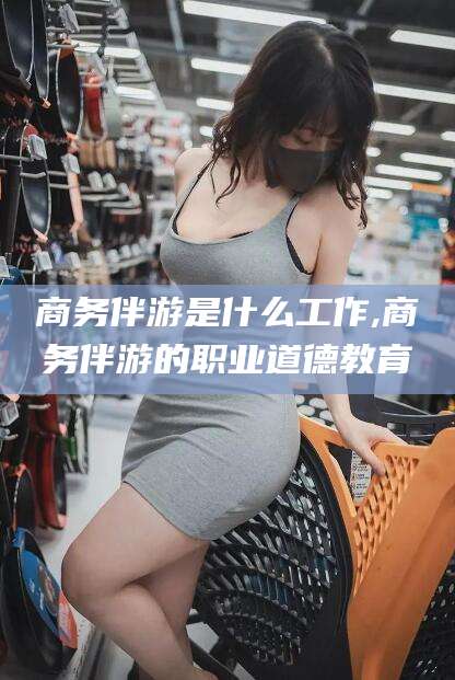 无棣商务伴游是什么工作,商务伴游的职业道德教育