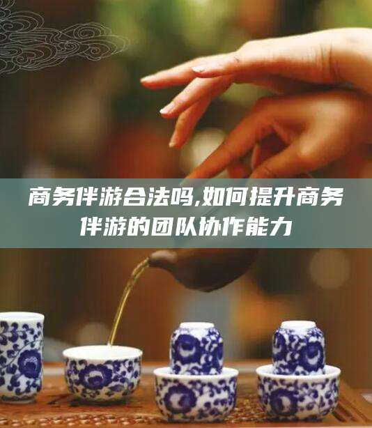 无棣商务伴游合法吗,如何提升商务伴游的团队协作能力