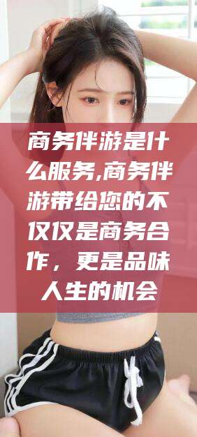 无棣商务伴游是什么服务,商务伴游带给您的不仅仅是商务合作，更是品味人生的机会