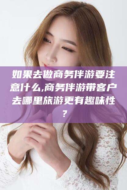 无棣如果去做商务伴游要注意什么,商务伴游带客户去哪里旅游更有趣味性？