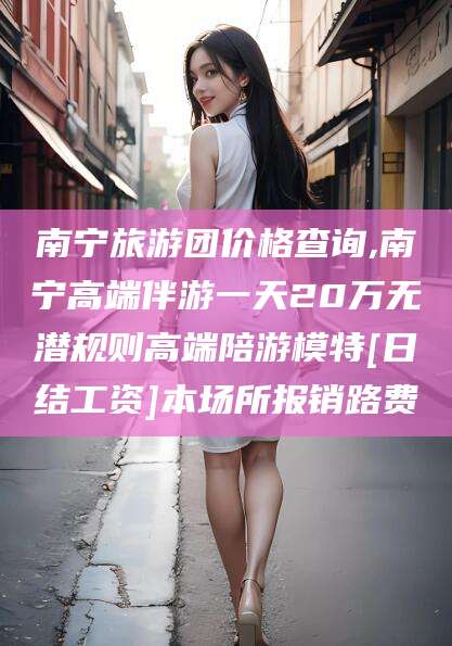无棣南宁旅游团价格查询,南宁高端伴游一天20万无潜规则高端陪游模特[日结工资]本场所报销路费