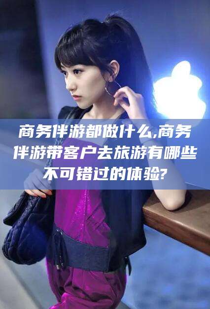 无棣商务伴游都做什么,商务伴游带客户去旅游有哪些不可错过的体验?