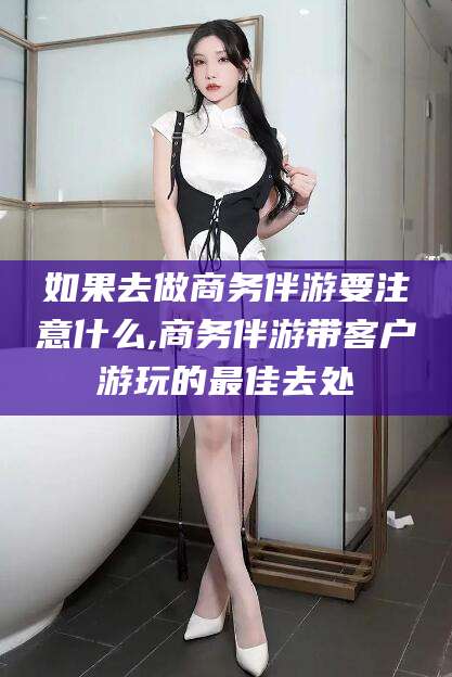 无棣如果去做商务伴游要注意什么,商务伴游带客户游玩的最佳去处