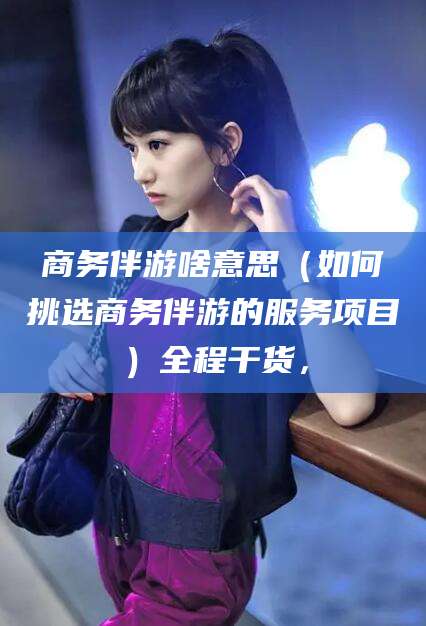 无棣商务伴游啥意思（如何挑选商务伴游的服务项目）全程干货，