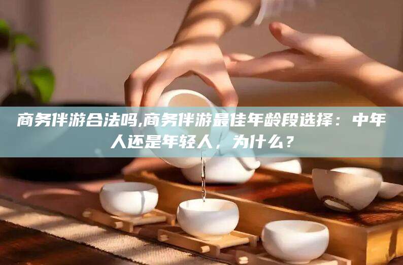 无棣商务伴游合法吗,商务伴游最佳年龄段选择：中年人还是年轻人，为什么？