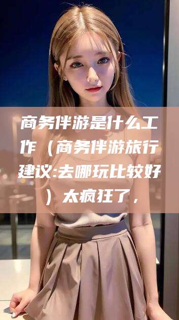 无棣商务伴游是什么工作（商务伴游旅行建议:去哪玩比较好）太疯狂了，
