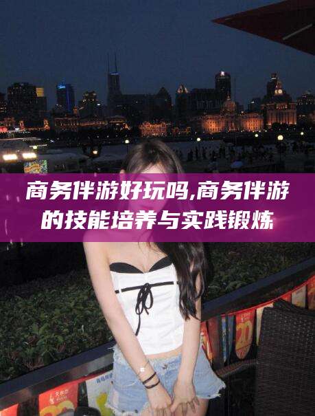 无棣商务伴游好玩吗,商务伴游的技能培养与实践锻炼