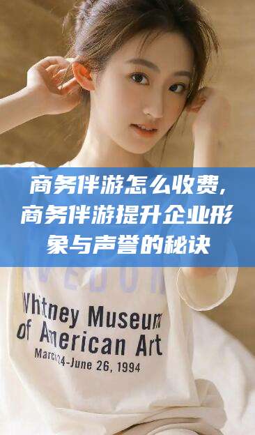 无棣商务伴游怎么收费,商务伴游提升企业形象与声誉的秘诀