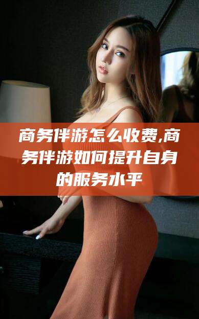 无棣商务伴游怎么收费,商务伴游如何提升自身的服务水平