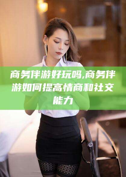 无棣商务伴游好玩吗,商务伴游如何提高情商和社交能力