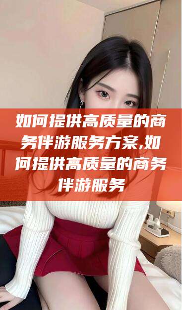 无棣如何提供高质量的商务伴游服务方案,如何提供高质量的商务伴游服务