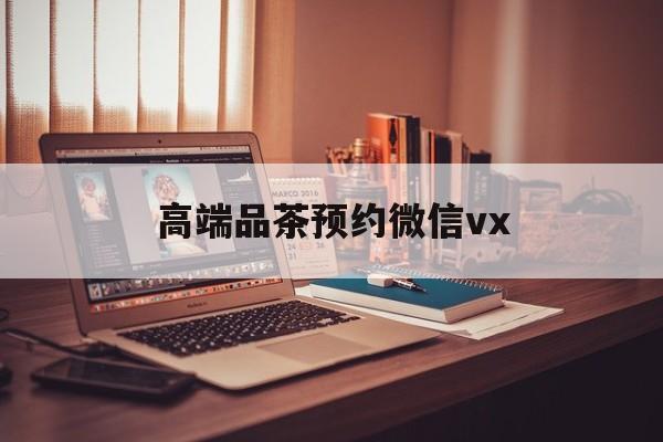 无棣关于高端品茶预约微信vx的信息